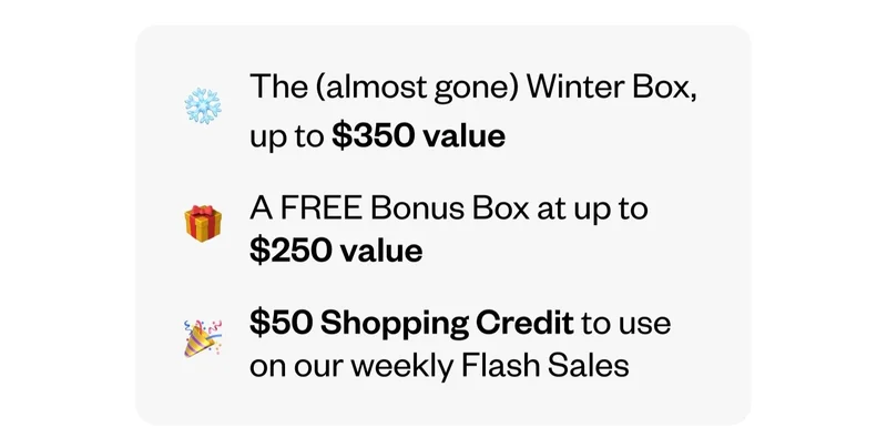 The (almost gone) Winter Box, up to $350 value | A FREE Bonus Box at up to $250 value | $50 Shopping Credit to use on our weekly Flash Sales