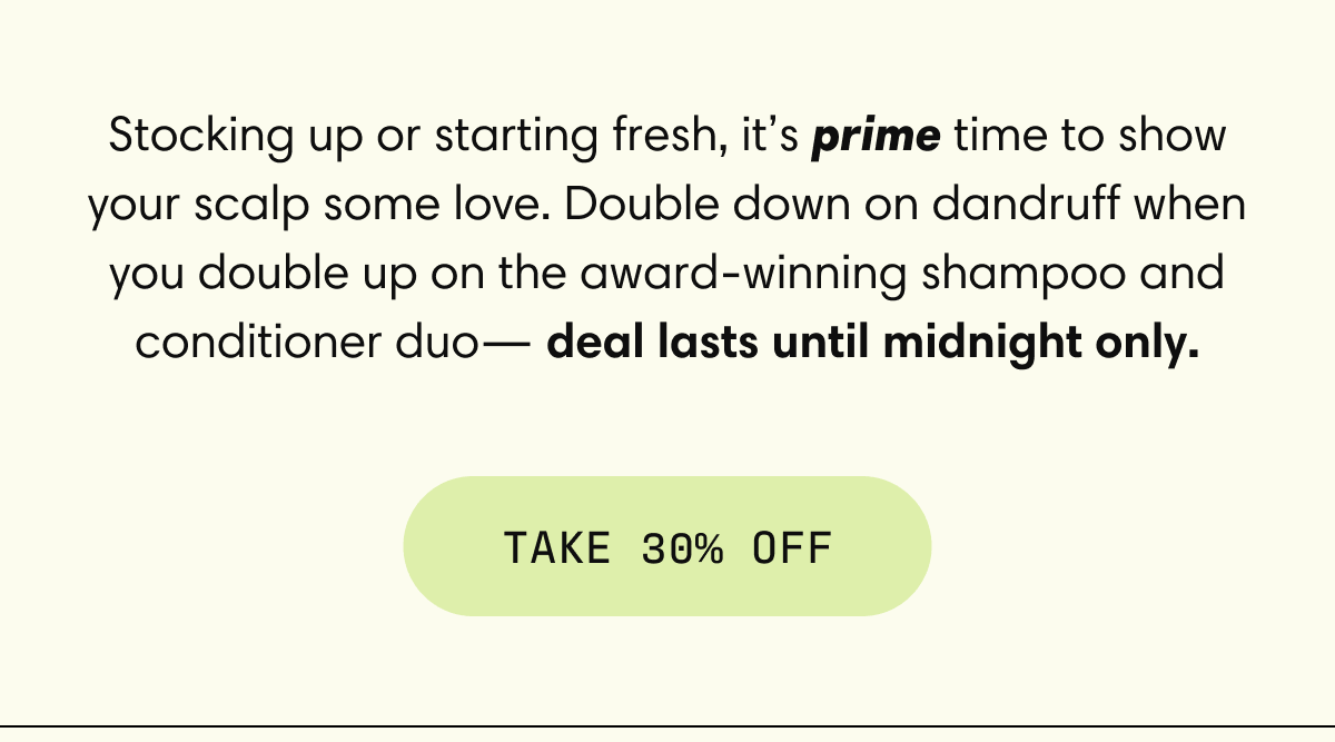 Stocking up or starting fresh, it’s prime time to show your scalp some love. Double down on dandruff when you double up on the award-winning shampoo and conditioner duo— deal lasts until midnight only. | Take 30% Off