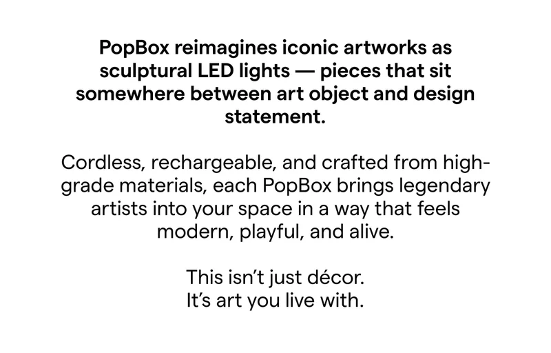 PopBox reimagines iconic artworks as sculptural LED lights - pieces that sit somewhere between art object and design statement. Cordless, rechargeable, and crafted from high-grade materials, each PopBox brings legendary artists into your space in a way that feels modern, playful, and alive. This isn't just décor. It's art you live with.