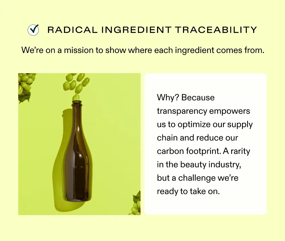 Radical Ingredient Traceability We’re on a mission to show exactly where each ingredient comes from. Why? Because transparency empowers us to optimize our supply chain and reduce our carbon footprint. A rarity in the beauty industry, but a challenge we’re ready to take on.