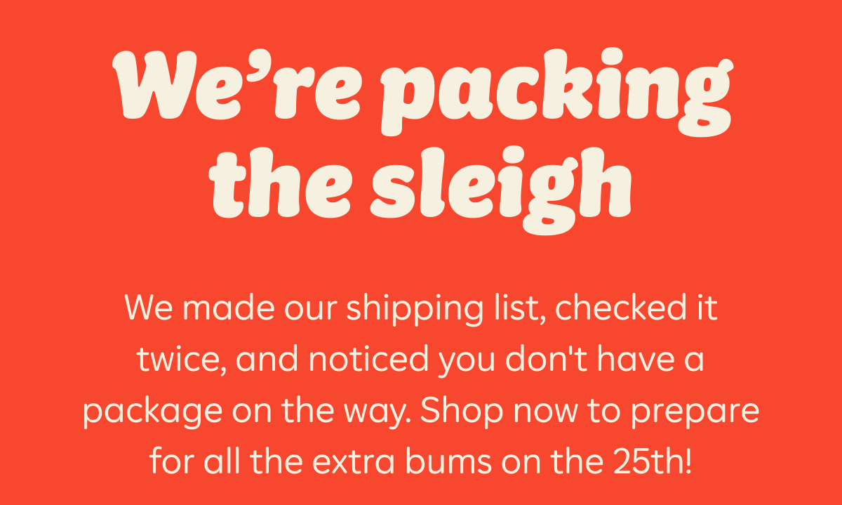 We're packing the sleigh. We made our shipping list, checked it twice, and noticed you don't have a package on the way. Shop now to prepare for all the extra bums on the 25th!