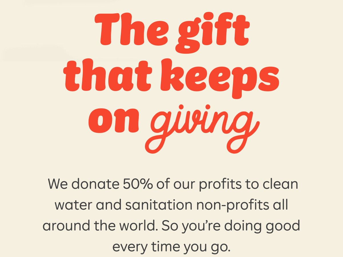 The gift that keeps on giving. We donate 50% of our profits to clean water and sanitation non-profits all around the world. So you're doing good every time you go.