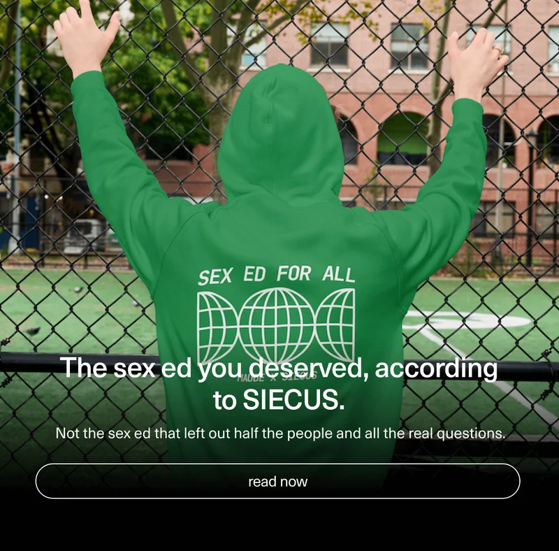 The sex ed you deserved, according to SIECUS. | Not the sex ed that left out half the people and all the real questions. | [ read now ]