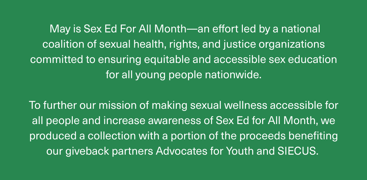 May is Sex Ed For All Month—an effort led by a national coalition of sexual health, rights, and justice organizations committed to ensuring equitable and accessible sex education for all young people nationwide. | To further our mission of making sexual wellness accessible for all people and increase awareness of Sex Ed for All Month, we produced a collection with a portion of the proceeds benefiting our giveback partners Advocates for Youth and SIECUS.