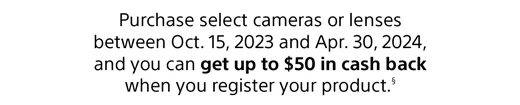 Purchase select cameras or lenses between Oct. 15, 2023 and Jan. 31, 2024, and you can get up to $50 in cash back when you register your product.(2)