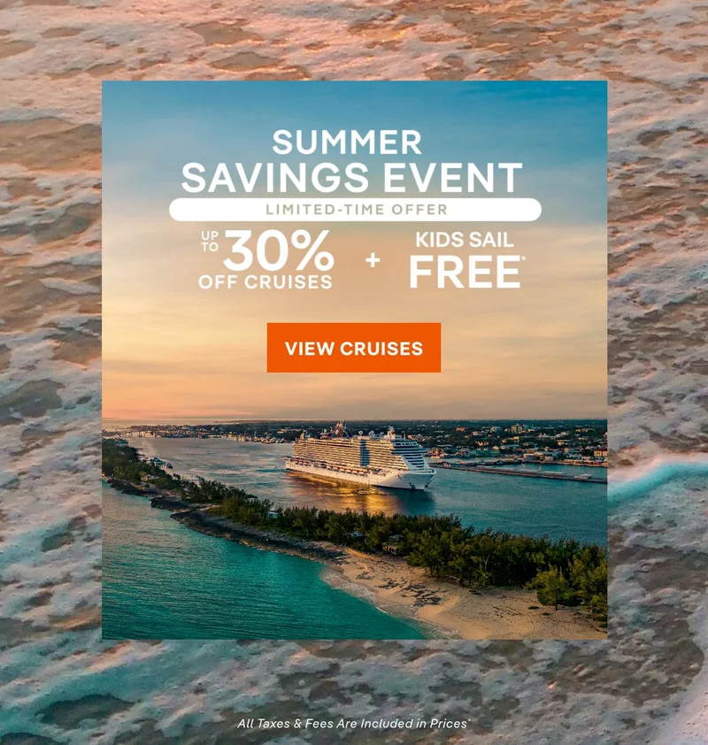 Summer Savings Event – Up to 30% Off Cruises + Kids Sail Free* – Click to View Cruises & Book Now – All Taxes & Fees Are Included in Prices* Summer Savings Event – Up to 30% Off Cruises + Kids Sail Free* – Click to View Cruises & Book Now – All Taxes & Fees Are Included in Prices*