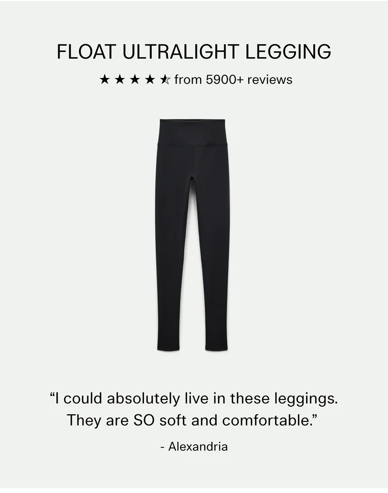 FLOAT Ultralight Legging, 4.6 stars from 5900+ reviews  |  “I could absolutely live in these leggings. They are SO soft and comfortable.” - Alexandria