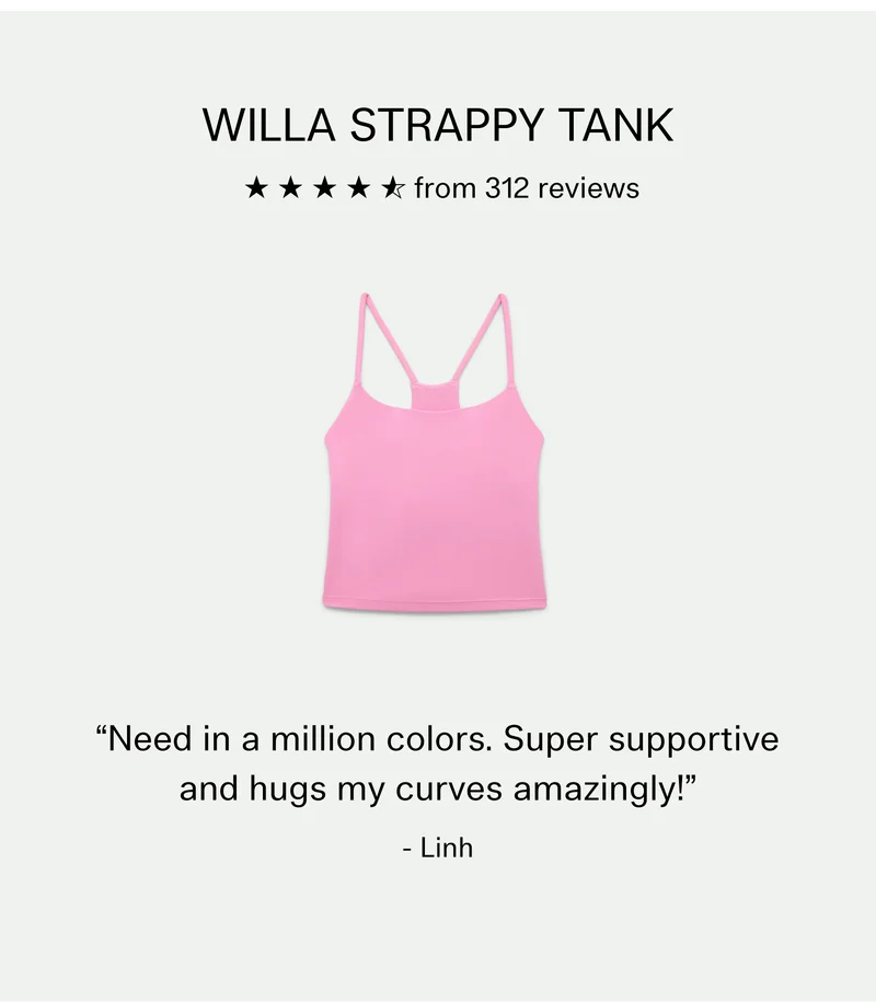 Willa Strappy Tank, 4.6 stars from 312 reviews  |  “Need in a million colors. Super supportive and hugs my curves amazingly!” - Linh