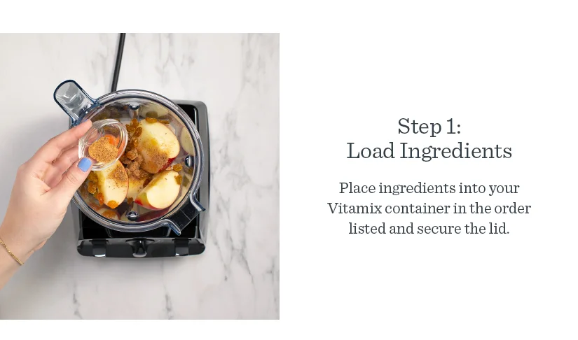 Step 1: Load Ingredients. Place ingredients into your Vitamix container in the order listed and secure the lid.
