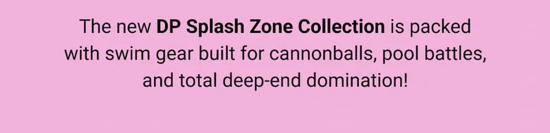 The new DP Splash Zone Collection is packed with swim gear built for cannonballs, pool battles, and total deep-end domination!
