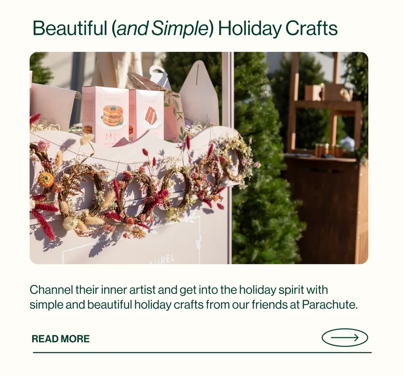 Beautiful (and Simple) Holiday Crafts. Channel their inner artist and get into the holiday spirit with simple and beautiful holiday crafts from our friends at Parachute.