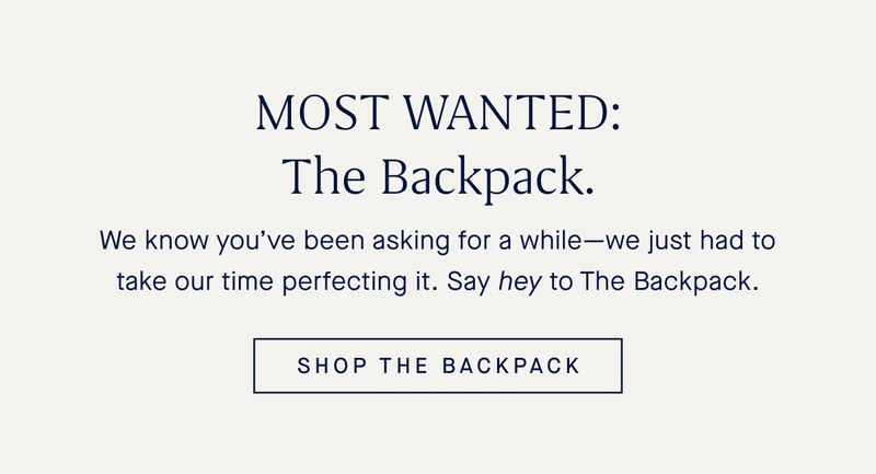 We know youβve been asking for a whileβwe just had to take our time perfecting it. Say hey to The Backpack. SHOP THE BACKPACK We know youβve been asking for a whileβwe just had to take our time perfecting it. Say hey to The Backpack. SHOP THE BACKPACK