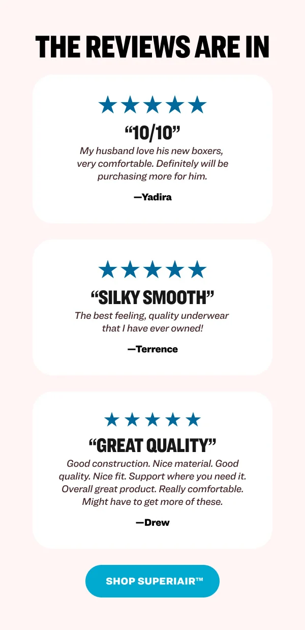 The reviews are in “10/10” My husband love his new boxers,  very comfortable. Definitely will be purchasing more for him. —Yadira “Silky Smooth” The best feeling, quality underwear  that I have ever owned! —Terrence “Great quality” Good construction. Nice material. Good quality. Nice fit. Support where you need it. Overall great product. Really comfortable. Might have to get more of these. —Drew Shop Superiair™