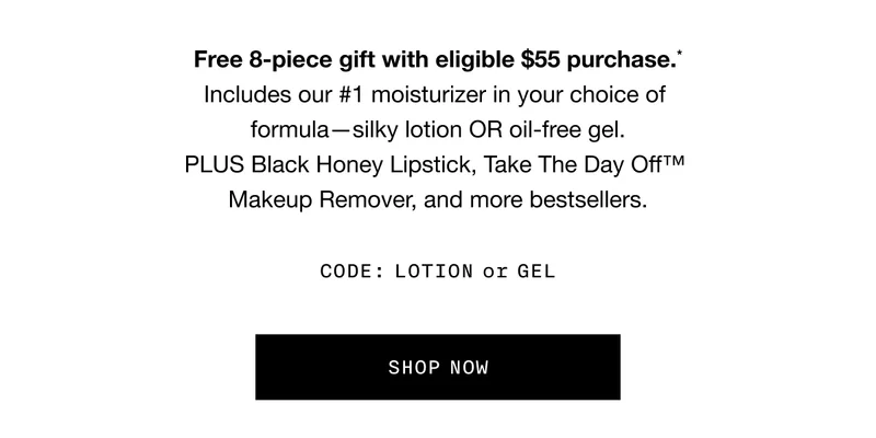 Free 8-piece gift with eligible $55 purchase.* Includes our Number 1 moisturizer in your choice of formula - silky lotion OR oil-free gel. PLUS Black Honey Lipstick, Take The Day Off TM Makeup Remover, and more bestsellers. CODE: discount code or GEL | SHOP NOW