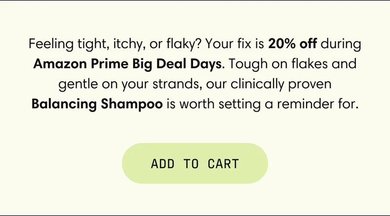Feeling tight, itchy, or flaky? Your fix is 20% off during Amazon Prime Big Deal Days. Tough on flakes and gentle on your strands, our clinically proven Balancing Shampoo is worth setting a reminder for. | ADD TO CART