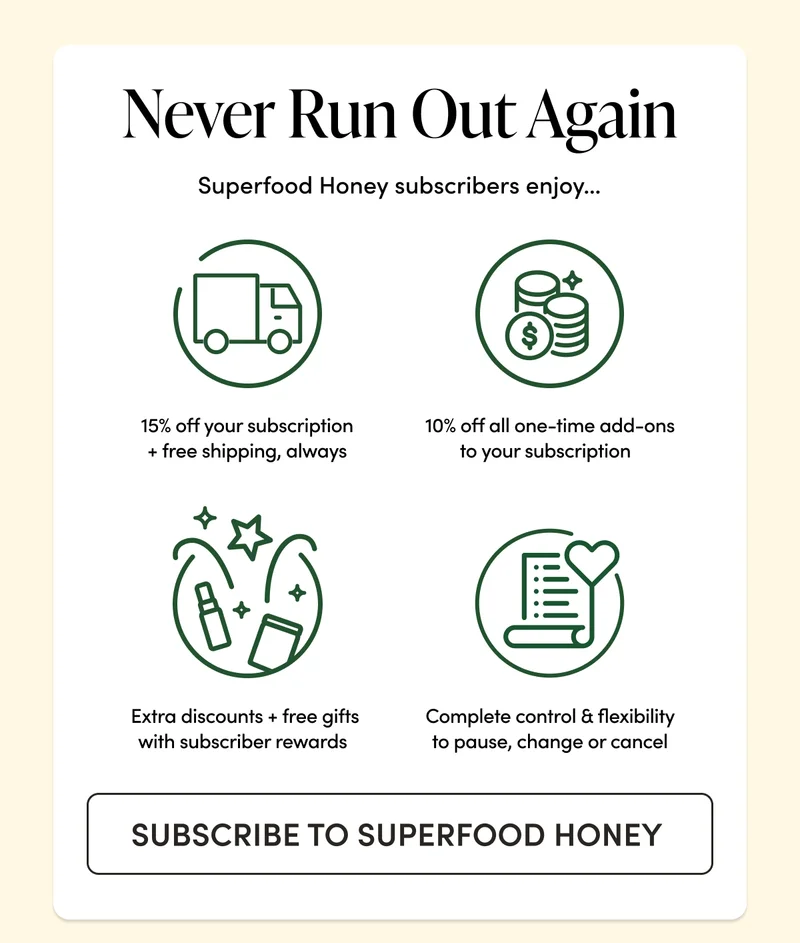 Never Run Out Again    Superfood Honey subscribers enjoy…  15% off your subscription + free shipping, always 10% off all one-time add-ons to your subscription   Extra discounts + free gifts with subscriber rewards   Complete control & flexibility to pause, change or cancel