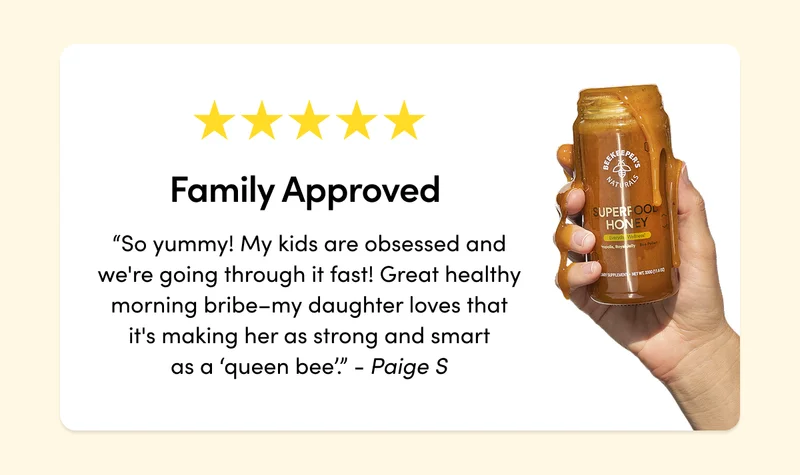Family Approved  “So yummy–the only bummer is my kids are obsessed and we're going through it fast! Great healthy morning bribe–my daughter loves that it's making her as strong and smart as a ‘queen bee’.”    - Paige S