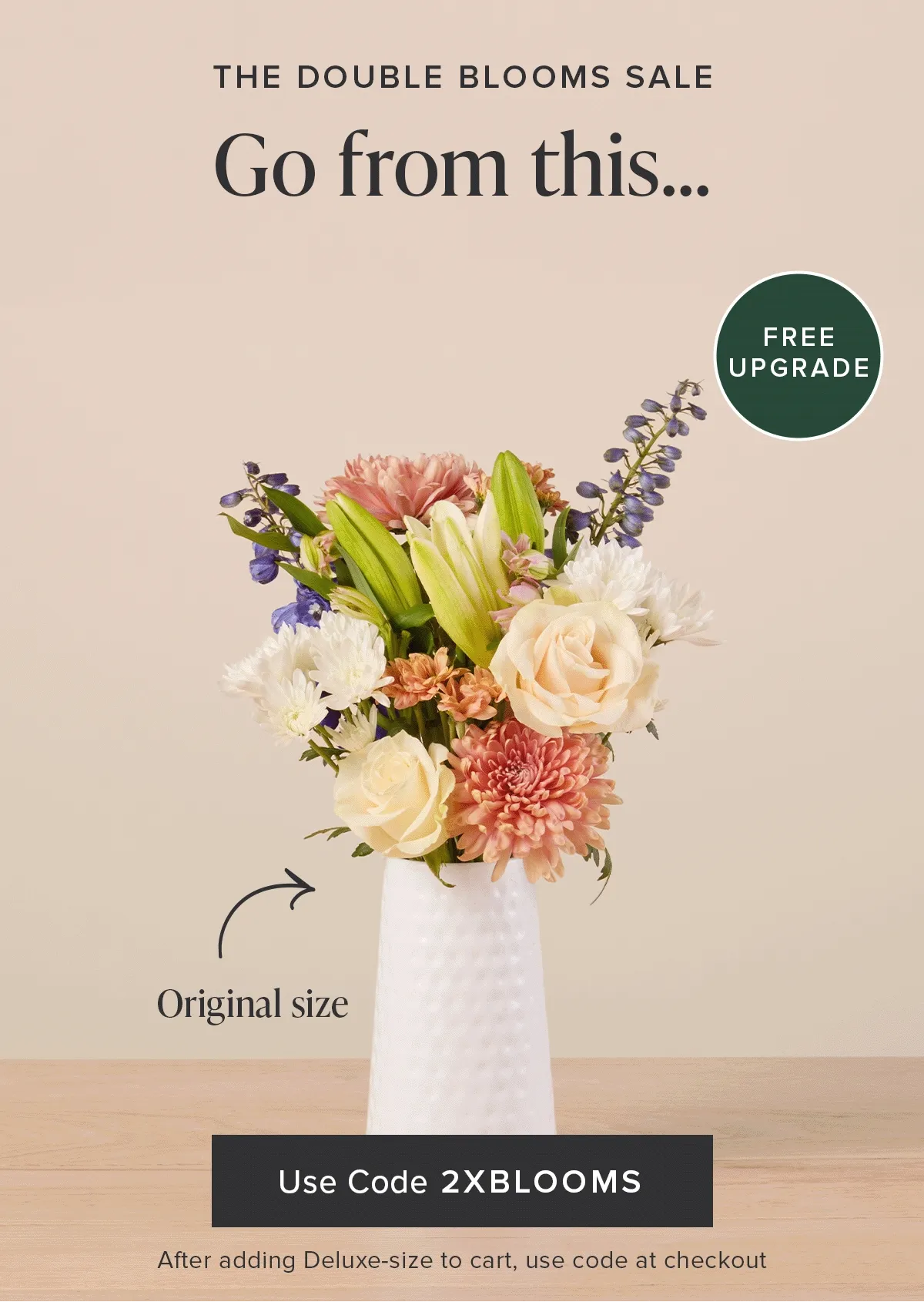 The Double Blooms Sale: Free Upgrade. Go from an original size to a deluxe size for FREE. Use code discount code after adding a deluxe-size Bouq to your cart.