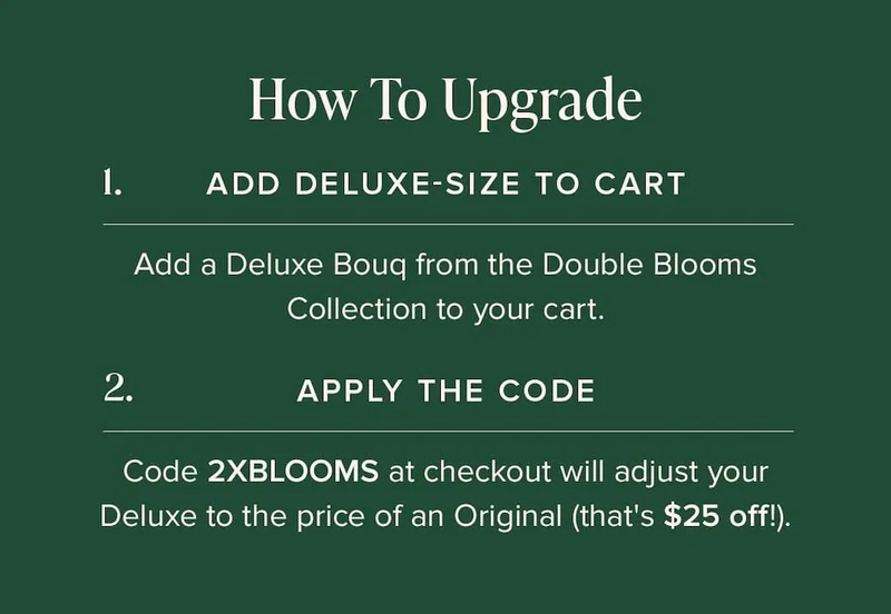 How to Update: (1) Add Deluxe-Size Bouq from the Double Blooms Collection to your cart. (2) Apply the code discount code at checkout. This will make your Deluxe the price of an Original (that's $25 off!)