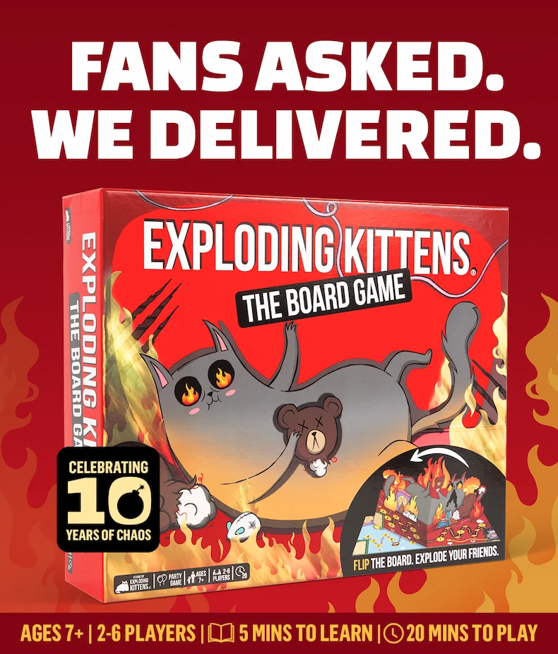 FANS ASKED. WE DELIVERED. EXPLODING KITTENS. THE BOARD GAME. CELEBRATING 10 YEARS OF CHAOS. AGES 7+ | 2-6 PLAYERS | 5 MINS TO LEARN | 20 MINS TO PLAY