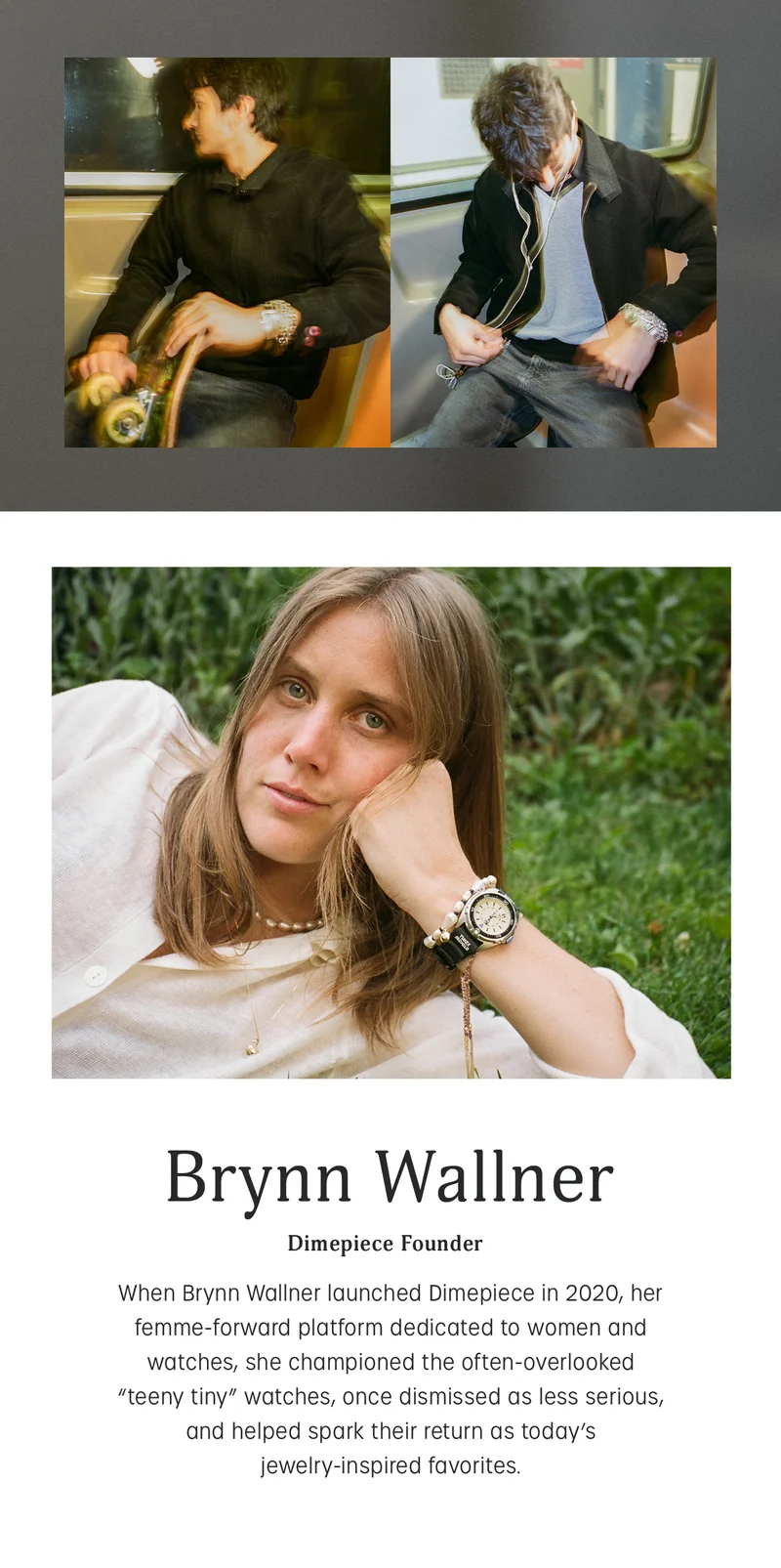 brynn wallner | dimepiece founder | when brynn wallner launched dimepiece in 2020, her femme-forward platform dedicated to women and watches, she championed the often-overlooked teeny tiny watches, once dismissed as less serious, and helped spark their return as todays jewelry-inspired favorites.