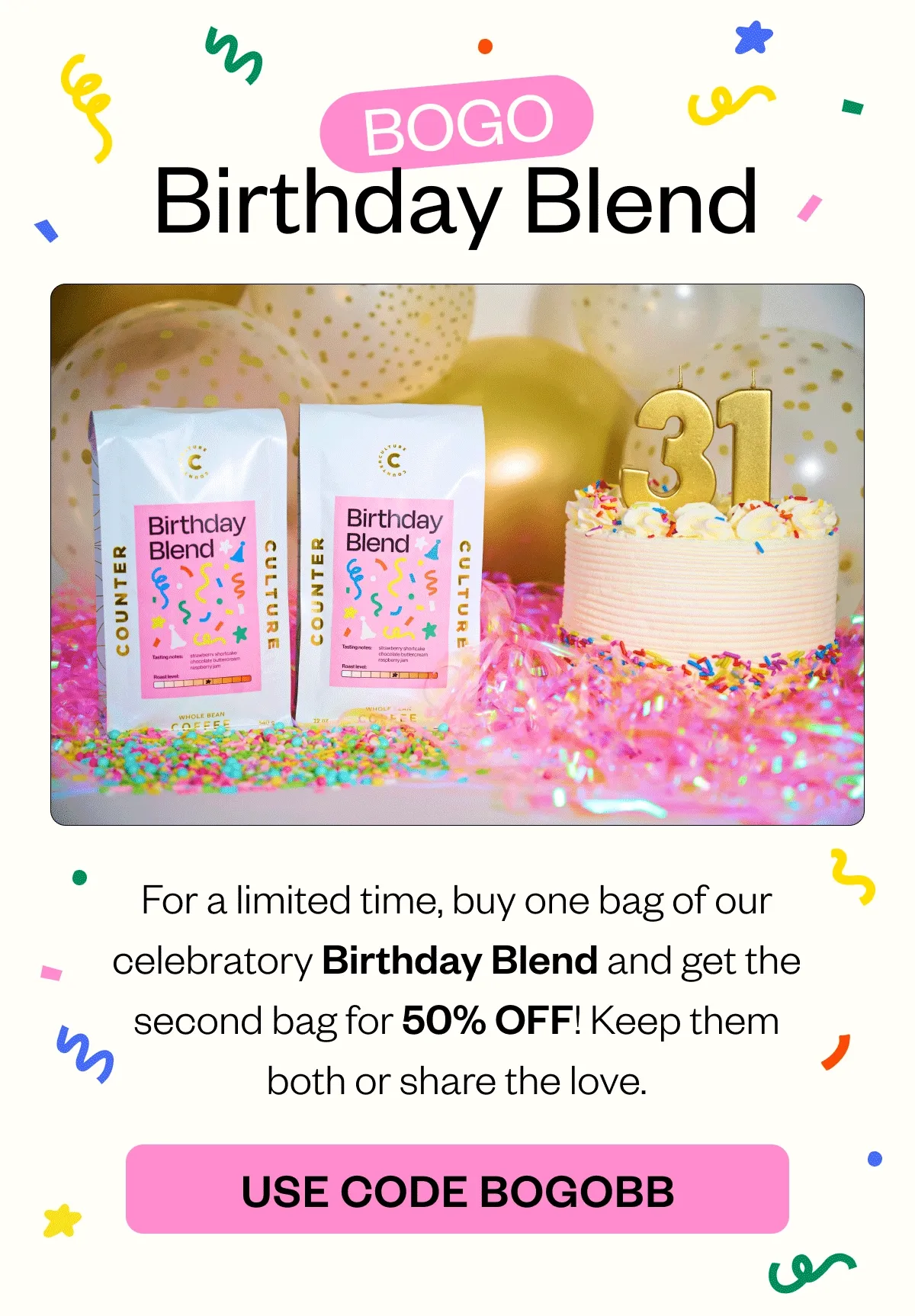 BOGO Birthday Blend For a limited time, buy one bag of our celebratory Birthday Blend and get the second bag for 50% OFF! Keep them both or share the love.  CTA: USE CODE BOGOBB