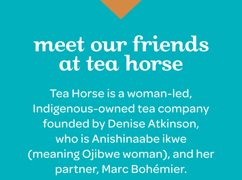 Tea Horse is a woman-led, Indigenous-owned tea company founded by Denise Atkinson, who is Anishinaabe ikwe (meaning Ojibwe woman), and her partner, Marc Bohémier.