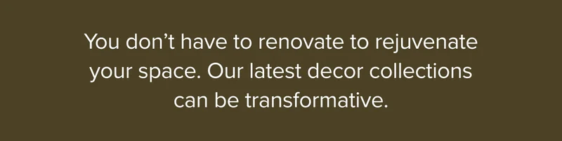You don’t have to renovate to rejuvenate your space. Our latest decor collections can be transformative.