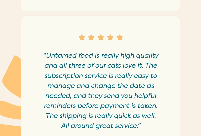 “Untamed food is really high quality and all three of our cats love it. The subscription service is really easy to manage and change the date as needed, and they send you helpful reminders before payment is taken. The shipping is really quick as well. All around great service.”