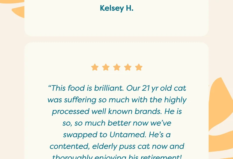 “This food is brilliant. Our 21 yr old cat was suffering so much with the highly processed well known brands. He is so, so much better now we've swapped to Untamed. He's a contented, elderly puss cat now and thoroughly enjoying his retirement! Thank you for that Untamed.”