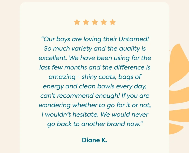 “Our boys are loving their Untamed! So much variety and the quality is excellent. We have been using for the last few months and the difference is amazing - shiny coats, bags of energy and clean bowls every day, can't recommend enough! If you are wondering whether to go for it or not, I wouldn't hesitate. We would never go back to another brand now.”