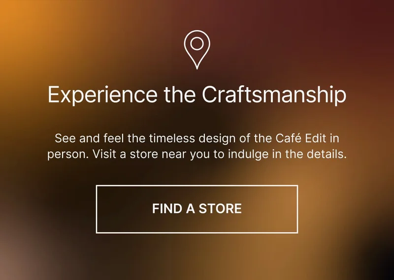 Experience the craftsmanship. See and feel the timeless design of the Café Edit in person. Visit a store near you to indulge in the details. FIND YOUR STORE