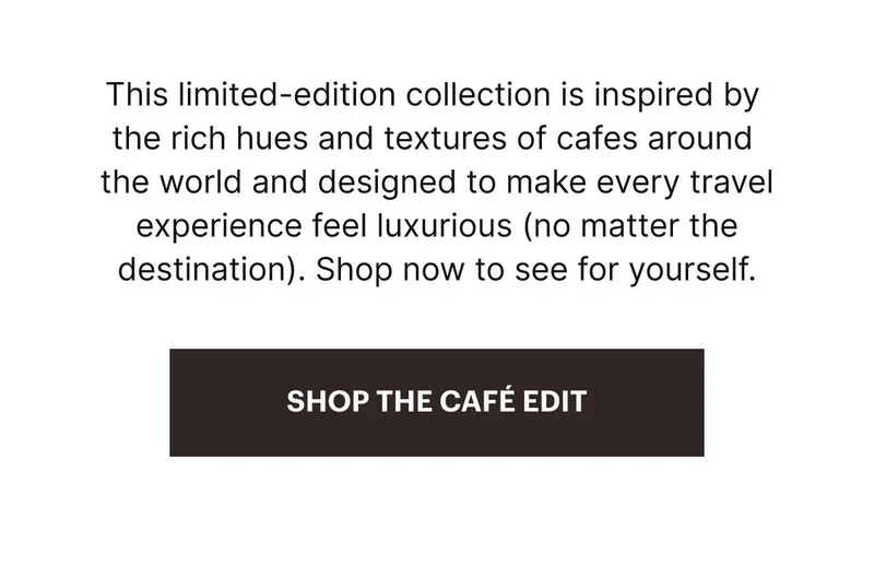 The art of travel. This limited-edition collection is inspired by the rich hues and textures of cafes around the world and designed to make every travel experience feel luxurious (no matter the destination). Shop now to see for yourself. SHOP THE CAFÉ EDIT