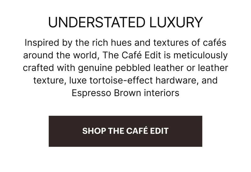 Inspired by the rich hues and textures of cafés around the world, The Café Edit is meticulously crafted with genuine pebbled leather or leather texture, luxe tortoise-effect hardware, and Espresso Brown interiors.SHOP THE CAFÉ EDIT