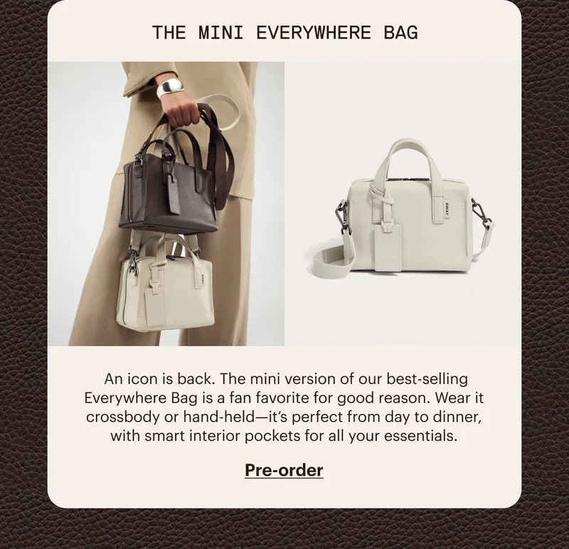 The Mini Everywhere Bag. An icon is back. The mini version of our best-selling Everywhere Bag is a fan favorite for good reason. Wear it crossbody or hand-held—it’s perfect from day to dinner, with smart interior pockets for all your essentials. Pre-Order