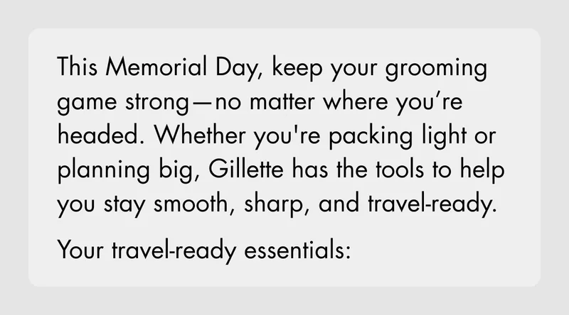 This Memorial Day, keep your grooming game strong—no matter where you’re headed. Whether you're packing light or planning big, Gillette has the tools to help you stay smooth, sharp, and travel-ready. Your travel-ready essentials: