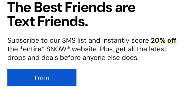 The best friends are text friends. Sign up for the Snow SMS list for 20% off today.