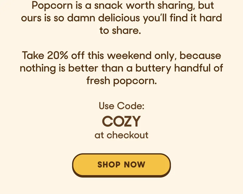 Popcorn is a snack worth sharing, but ours is so damn delicious you’ll find it hard to share.   Take 20% off this weekend only, because nothing is better than a buttery handful of fresh popcorn.