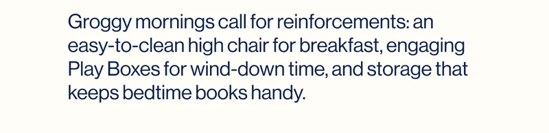 Groggy mornings call for reinforcements: an easy-to-clean high chair for breakfast, engaging Play Boxes for wind-down time, and storage that keeps bedtime books handy.