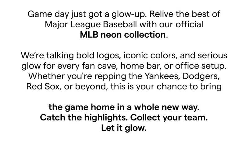 Game day just got a glow-up.  Relive the best of Major League Baseball with our official MLB neon collection. We’re talking bold logos, iconic colors, and serious glow for every fan cave, home bar, or office setup.  Whether you're repping the Yankees, Dodgers, Red Sox, or beyond, this is your chance to bring the game home in a whole new way. Catch the highlights. Collect your team. Let it glow.
