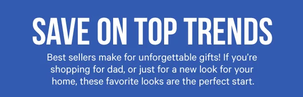 Deals on Top Trends: Best sellers make for unforgettable gifts! If you’re shopping for dad, or just for a new look for your home, these favorite looks are the perfect start.