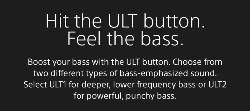 Hit the ULT button. Feel the bass | Boost your bass with the ULT button. Choose from two different types of bass-emphasized sound. Select ULT1 for deeper, lower frequency bass or ULT2 for powerful, punchy bass.