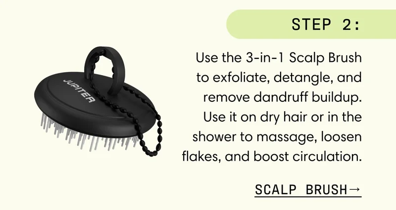 Step 2: Use the 3-in-1 Scalp Brush to exfoliate, detangle, and remove dandruff buildup. Use it on dry hair or in the shower to massage, loosen flakes, and boost circulation.  SCALP BRUSH