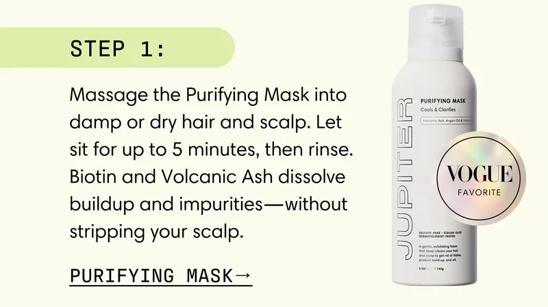 Step 1: Massage the Purifying Mask into damp or dry hair and scalp. Let sit for up to 5 minutes, then rinse. Biotin and Volcanic Ash dissolve buildup and impurities—without stripping your scalp. Purifying Mask