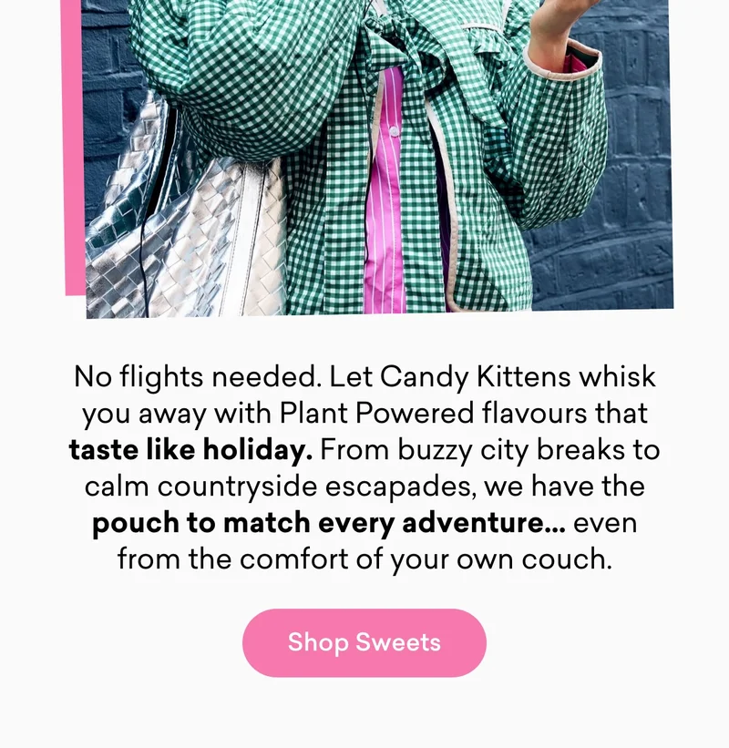 No flights needed. Let Candy Kittens whisk you away with Plant Powered flavours that taste like holiday. From buzzy city breaks to calm countryside escapades, we have the pouch to match every adventure… even from the comfort of your own couch.