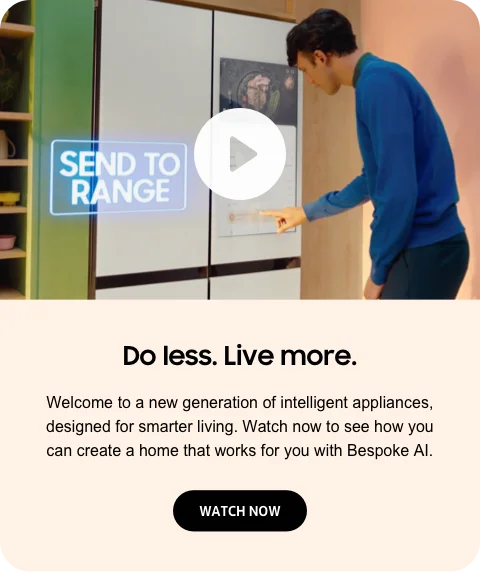 Do less. Live more. - Welcome to a new generation of intelligent appliances, designed for smarter living. Watch now to see how you can create a home that works for you with Bespoke AI. - WATCH NOW