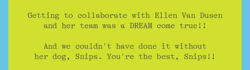 GETTING TO COLLABORATE WITH ELLEN VAN DUSEN AND HER TEAM WAS A DREAM COME TRUE!! AND WE COULDN'T HAVE DONE IT WITHOUT HER DOG, SNIPS. YOU'RE THE BEST, SNIPS!!