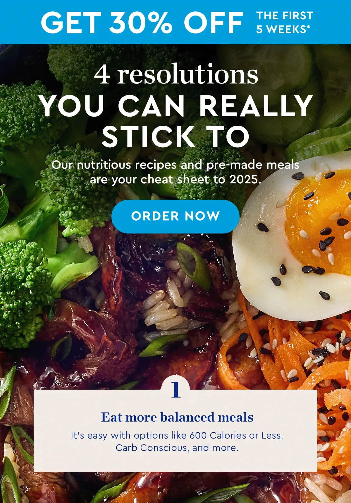 Get 30% off the first 5 weeks* | 4 resolutions you can really stick to | Our nutritious recipes and pre-made meals are your cheat sheet to 2025. | ORDER NOW | Eat more balanced meals - It’s easy with options like 600 Calories or Less, Carb Conscious, and more. | Spend less on takeout - Need something fast? Prepared & Ready meals are done in minutes. | Try new things - New and delicious ingredients are on the menu every month. | Cook 1-2 more times a week - Our pre–portioned meal kits make it easy—and you save more when you order more!