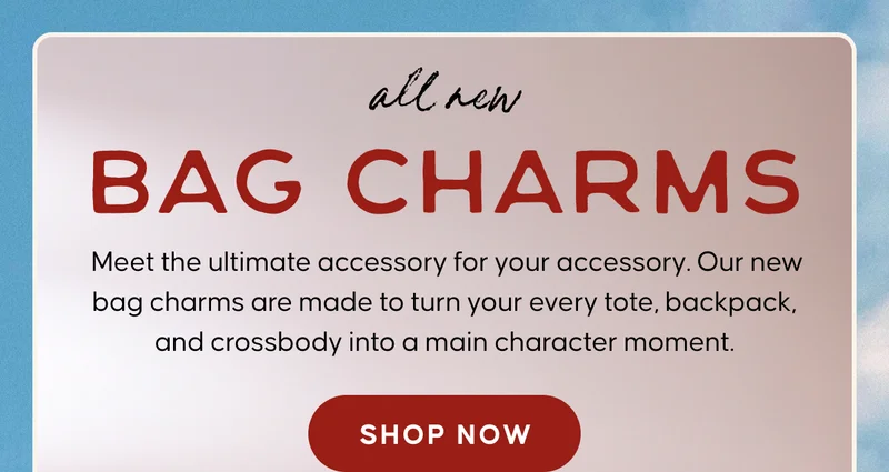 all new BAG CHARMS.  Meet the ultimate accessory for your accessory. Our new bag charms are made to turn your every tote, backpack, and crossbody into a main character moment.
