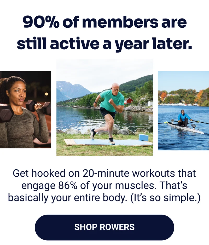90% of members are still active a year later. Get hooked on 20-minute workouts that engage 86% of your muscles. That's basically your entire body. (It's so simple.) Shop Rowers